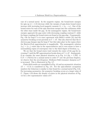 4 Anderson Model in a Superconductor 34
case of a normal metal. In the magnetic regime, the bound-state energies
for spin up (σ = 1/2) decrease while the energies of spin-down bound states
increase with increasing local magnetic moment Sz = n↑ − n↓ . One of the
bound states for each of the spin directions merges into the continuum while
the other stays inside the gap. In the nonmagnetic regime, the bound-state
energies approach the gap center with decreasing coupling constant Γ, while
for larger couplings the bound states are found at the gap edge. Consequently,
Fig. 4.6c for large Γ is in exact agreement with Shiba’s results [21] and the
symmetry breaking occurs precisely at U = πΓ. One also observes that the d-
electron gap changes sign for large U but this takes place in the region where
the Hartree-Fock approximation is inapplicable. The nonmagnetic solution
nσ = n−σ exists also in the superconductor and it even seems to have a
nonvanishing region of convergence due to the third degree of freedom, aσ.
We see that the bound states tend towards the center of the gap for in-
creasing U until the HF approximation breaks down at U ≈ πΓ. Analogously,
if we consider the same physical situation as in Fig. 4.4 (∆0 = 1.76Tc ⇒
Γ/T = 1.76/0.2) for a normal metal to order U2
(see the previous chapter),
we observe that the zero-frequency Abrikosov-Suhl resonance sharpens as U
is increased. This is illustrated in Fig. 4.7.
Finite-ﬁeld results are exempliﬁed in Fig. 4.8 and an asymmetric situation
(E = −U/4) is considered in Fig. 4.9. For the spin-substate occupation
numbers the behaviour is similar to that found for a normal metal (Fig. 3.3).
For increasing asymmetry, the symmetry breaking occurs at a larger value of
U. Figure 4.10 shows the density of states in the physical situation of Fig.
4.4 for a few representative values of U.
 