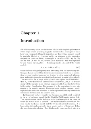Chapter 1
Introduction
For more than ﬁfty years, the anomalous electric and magnetic properties of
dilute alloys formed by adding magnetic impurities to a nonmagnetic metal
have been recognized. Magnetic impurities are those with a moment caused
by partially ﬁlled d- or f-electron shells. A minimum in the resistivity-
temperature curve was found, for example, in the alloys of Cu, Ag, Au, Mg
and Zn with Cr, Mn, Fe, Mo, Re and Os as impurities. This was explained
by Jun Kondo [1] using the s − d exchange model (also called the Kondo
model):
H = Hel − BSz + JS · s, (1.1)
which describes a single impurity atom interacting with the surrounding elec-
tron gas. Kondo showed that the resistance minimum is not due to correla-
tions between localized moments but it rather is a true many-body phenom-
enon and results in adding contributions from each moment independently.
Thus the model for a single impurity atom can explain the Kondo eﬀect.
Here Hel is the Hamiltonian for the conduction electrons, BSz is the Zeeman
energy of the impurity in an external magnetic ﬁeld B and the latter term
is the contact Hamiltonian. Furthermore, s is the conduction-electron spin
density at the impurity site and J is the exchange coupling constant. Kondo
explained the resistance minimum as due to spin-ﬂip scattering between the
conduction electrons and the localized spin.
In the present work, we consider the Anderson model [2] which is related
to the s − d exchange model via the Schrieﬀer-Wolﬀ transformation [3, 4].
This transformation on the Anderson model produces quite a few terms, of
which the Kondo model is a subset. Thus the transformation does not pro-
duce exactly the Kondo model, and the two models are not identical. It is
known that the Anderson model has a greater variety of behaviour. It has
the more interesting physics. The Kondo model treats the local spin as a
 