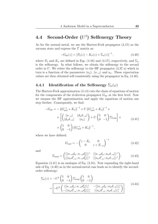 4 Anderson Model in a Superconductor 40
4.4 Second-Order (U2
) Selfenergy Theory
As for the normal metal, we use the Hartree-Fock propagator (4.15) as the
vacuum state and express the T matrix as:
−Gdσ(z) = [Pσ(z) − Kσ(z) + Σσ(z)]−1
, (4.40)
where Pσ and Kσ are deﬁned in Eqs. (4.16) and (4.17), respectively, and Σσ
is the selfenergy. In what follows, we obtain the selfenergy to the second
order in U. We relate the selfenergy to the HF propagator (4.37 a) which in
turn is a function of the parameters nσ , n−σ and aσ. These expectation
values are then obtained self-consistently using the propagator in Eq. (4.40).
4.4.1 Identiﬁcation of the Selfenergy Σσ(ω)
The Hartree-Fock approximation (4.14) cuts the chain of equations of motion
for the components of the d-electron propagator Gdσ at the ﬁrst level. Now
we surpass the HF approximation and apply the equations of motion one
step further. Consequently, we ﬁnd:
−Gdσ = − G−1
mol + Kσ
−1
+ U G−1
mol + Kσ
−1
×
×
n−σ dσd−σ
dσd−σ nσ
+ U
1 0
0 −1
Σtrial ×
×
1 0
0 −1
G−1
mol + Kσ
−1
,
(4.41)
where we have deﬁned:
Gmol = −
z − Eσ 0
0 z + E−σ
−1
(4.42)
and
Σtrial =
n−σdσ ; n−σd†
σ
+
n−σdσ ; nσd−σ
+
nσd†
−σ ; n−σd†
σ
+
nσd†
−σ ; nσd−σ
+ . (4.43)
Equation (4.41) is an analogue of Eq. (3.31). Now expanding the right-hand
side of Eq. (4.40) as in the normal-metal case leads us to identify the second-
order selfenergy:
Σσ(z) = −U2 1 0
0 −1
Σtrial
1 0
0 −1
= −U2 n−σdσ ; n−σd†
σ
+
z − n−σdσ ; nσd−σ
+
z
− nσd†
−σ ; n−σd†
σ
+
z nσd†
−σ ; nσd−σ
+
z
.
(4.44)
 