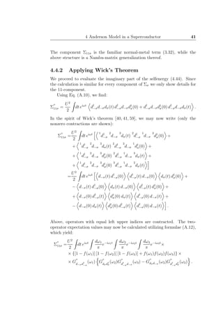 4 Anderson Model in a Superconductor 41
The component Σ11σ is the familiar normal-metal term (3.32), while the
above structure is a Nambu-matrix generalization thereof.
4.4.2 Applying Wick’s Theorem
We proceed to evaluate the imaginary part of the selfenergy (4.44). Since
the calculation is similar for every component of Σσ we only show details for
the 11-component.
Using Eq. (A.10), we ﬁnd:
Σ
′′
11σ =
U2
2
dt eiωt
d†
−σd−σdσ(t) d†
−σd−σd†
σ(0) + d†
−σd−σd†
σ(0) d†
−σd−σdσ(t) .
In the spirit of Wick’s theorem [40, 41, 59], we may now write (only the
nonzero contractions are shown):
Σ
′′
11σ =
U2
2
dt eiωt 1
d†
−σ
2
d−σ
3
dσ(t)
2
d†
−σ
1
d−σ
3
d†
σ(0) +
+
1
d†
−σ
2
d−σ
3
dσ(t)
2
d†
−σ
3
d−σ
1
d†
σ(0) +
+
1
d†
−σ
2
d−σ
3
d†
σ(0)
2
d†
−σ
1
d−σ
3
dσ(t) +
+
1
d†
−σ
2
d−σ
3
d†
σ(0)
3
d†
−σ
1
d−σ
2
dσ(t)
=
U2
2
dt eiωt
d−σ(t) d†
−σ(0) d†
−σ(t) d−σ(0) dσ(t) d†
σ(0) +
− d−σ(t) d†
−σ(0) dσ(t) d−σ(0) d†
−σ(t) d†
σ(0) +
+ d−σ(0) d†
−σ(t) d†
σ(0) dσ(t) d†
−σ(0) d−σ(t) +
− d−σ(0) dσ(t) d†
σ(0) d†
−σ(t) d†
−σ(0) d−σ(t) .
Above, operators with equal left upper indices are contracted. The two-
operator expectation values may now be calculated utilizing formulae (A.12),
which yield:
Σ
′′
11σ =
U2
2
dt eiωt dω1
π
e−iω1t dω2
π
e−iω2t dω3
π
e−iω3t
×
× {[1 − f(ω1)] [1 − f(ω2)] [1 − f(ω3)] + f(ω1)f(ω2)f(ω3)} ×
× G
′′
d−σd†
−σ
(ω1) G
′′
dσd†
σ
(ω2)G
′′
d†
−σd−σ
(ω3) − G
′′
dσd−σ
(ω2)G
′′
d†
−σd†
σ
(ω3) .
 