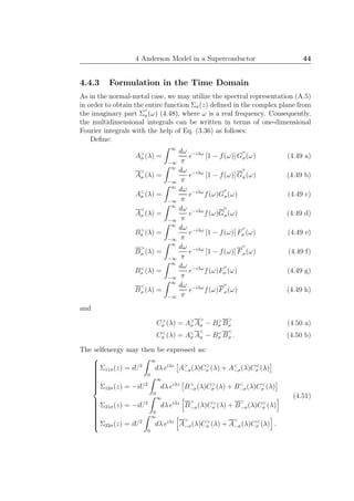 4 Anderson Model in a Superconductor 44
4.4.3 Formulation in the Time Domain
As in the normal-metal case, we may utilize the spectral representation (A.5)
in order to obtain the entire function Σσ(z) deﬁned in the complex plane from
the imaginary part Σ
′′
σ(ω) (4.48), where ω is a real frequency. Consequently,
the multidimensional integrals can be written in terms of one-dimensional
Fourier integrals with the help of Eq. (3.36) as follows:
Deﬁne:
A>
σ (λ) =
∞
−∞
dω
π
e−iλω
[1 − f(ω)] G
′′
σ(ω) (4.49 a)
A
>
σ (λ) =
∞
−∞
dω
π
e−iλω
[1 − f(ω)] G
′′
σ(ω) (4.49 b)
A<
σ (λ) =
∞
−∞
dω
π
e−iλω
f(ω)G
′′
σ(ω) (4.49 c)
A
<
σ (λ) =
∞
−∞
dω
π
e−iλω
f(ω)G
′′
σ(ω) (4.49 d)
B>
σ (λ) =
∞
−∞
dω
π
e−iλω
[1 − f(ω)] F
′′
σ (ω) (4.49 e)
B
>
σ (λ) =
∞
−∞
dω
π
e−iλω
[1 − f(ω)] F
′′
σ(ω) (4.49 f)
B<
σ (λ) =
∞
−∞
dω
π
e−iλω
f(ω)F
′′
σ (ω) (4.49 g)
B
<
σ (λ) =
∞
−∞
dω
π
e−iλω
f(ω)F
′′
σ(ω) (4.49 h)
and
C>
σ (λ) = A>
σ A
>
σ − B>
σ B
>
σ (4.50 a)
C<
σ (λ) = A<
σ A
<
σ − B<
σ B
<
σ . (4.50 b)
The selfenergy may then be expressed as:



Σ11σ(z) = iU2
∞
0
dλ eiλz
A>
−σ(λ)C>
σ (λ) + A<
−σ(λ)C<
σ (λ)
Σ12σ(z) = −iU2
∞
0
dλ eiλz
B>
−σ(λ)C>
σ (λ) + B<
−σ(λ)C<
σ (λ)
Σ21σ(z) = −iU2
∞
0
dλ eiλz
B
>
−σ(λ)C>
σ (λ) + B
<
−σ(λ)C<
σ (λ)
Σ22σ(z) = iU2
∞
0
dλ eiλz
A
>
−σ(λ)C>
σ (λ) + A
<
−σ(λ)C<
σ (λ) .
(4.51)
 