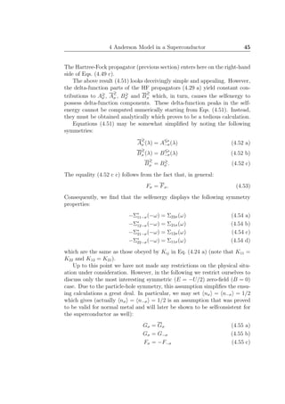 4 Anderson Model in a Superconductor 45
The Hartree-Fock propagator (previous section) enters here on the right-hand
side of Eqs. (4.49 c).
The above result (4.51) looks deceivingly simple and appealing. However,
the delta-function parts of the HF propagators (4.29 a) yield constant con-
tributions to A≷
σ , A
≷
σ , B≷
σ and B
≷
σ which, in turn, causes the selfenergy to
possess delta-function components. These delta-function peaks in the self-
energy cannot be computed numerically starting from Eqs. (4.51). Instead,
they must be obtained analytically which proves to be a tedious calculation.
Equations (4.51) may be somewhat simpliﬁed by noting the following
symmetries:
A
≷
σ (λ) = A≶∗
−σ(λ) (4.52 a)
B
≷
σ (λ) = B≶∗
−σ(λ) (4.52 b)
B
≷
σ = B≷
σ . (4.52 c)
The equality (4.52 c c) follows from the fact that, in general:
Fσ = Fσ. (4.53)
Consequently, we ﬁnd that the selfenergy displays the following symmetry
properties:
−Σ∗
11−σ(−ω) = Σ22σ(ω) (4.54 a)
−Σ∗
12−σ(−ω) = Σ21σ(ω) (4.54 b)
−Σ∗
21−σ(−ω) = Σ12σ(ω) (4.54 c)
−Σ∗
22−σ(−ω) = Σ11σ(ω) (4.54 d)
which are the same as those obeyed by Kij in Eq. (4.24 a) (note that K11 =
K22 and K12 = K21).
Up to this point we have not made any restrictions on the physical situ-
ation under consideration. However, in the following we restrict ourselves to
discuss only the most interesting symmetric (E = −U/2) zero-ﬁeld (B = 0)
case. Due to the particle-hole symmetry, this assumption simpliﬁes the ensu-
ing calculations a great deal. In particular, we may set nσ = n−σ = 1/2
which gives (actually nσ = n−σ = 1/2 is an assumption that was proved
to be valid for normal metal and will later be shown to be selfconsistent for
the superconductor as well):
Gσ = Gσ (4.55 a)
Gσ = G−σ (4.55 b)
Fσ = −F−σ (4.55 c)
 
