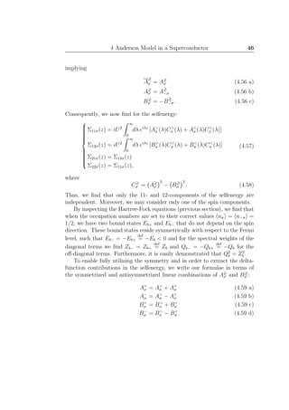 4 Anderson Model in a Superconductor 46
implying
A
≷
σ = A≷
σ (4.56 a)
A≷
σ = A≷
−σ (4.56 b)
B≷
σ = −B≷
−σ. (4.56 c)
Consequently, we now ﬁnd for the selfenergy:



Σ11σ(z) = iU2
∞
0
dλ eiλz
[A>
σ (λ)C>
σ (λ) + A<
σ (λ)C<
σ (λ)]
Σ12σ(z) = iU2
∞
0
dλ eiλz
[B>
σ (λ)C>
σ (λ) + B<
σ (λ)C<
σ (λ)]
Σ21σ(z) = Σ12σ(z)
Σ22σ(z) = Σ11σ(z),
(4.57)
where
C≷
σ = A≷
σ
2
− B≷
σ
2
. (4.58)
Thus, we ﬁnd that only the 11- and 12-components of the selfenergy are
independent. Moreover, we may consider only one of the spin components.
By inspecting the Hartree-Fock equations (previous section), we ﬁnd that
when the occupation numbers are set to their correct values nσ = n−σ =
1/2, we have two bound states Eb+ and Eb− that do not depend on the spin
direction. These bound states reside symmetrically with respect to the Fermi
level, such that Eb− = −Eb+
def
= −Eb < 0 and for the spectral weights of the
diagonal terms we ﬁnd Zb− = Zb+
def
= Zb and Qb− = −Qb+
def
= −Qb for the
oﬀ-diagonal terms. Furthermore, it is easily demonstrated that Q2
b = Z2
b .
To enable fully utilizing the symmetry and in order to extract the delta-
function contributions in the selfenergy, we write our formulae in terms of
the symmetrized and antisymmetrized linear combinations of A≷
σ and B≷
σ :
A+
σ = A>
σ + A<
σ (4.59 a)
A−
σ = A>
σ − A<
σ (4.59 b)
B+
σ = B>
σ + B<
σ (4.59 c)
B−
σ = B>
σ − B<
σ . (4.59 d)
 