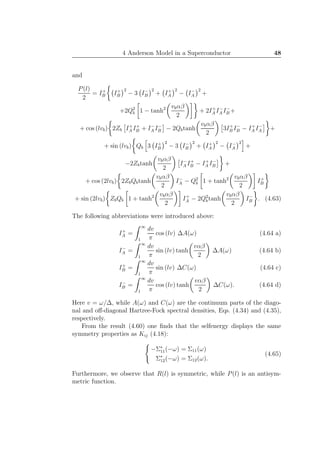 4 Anderson Model in a Superconductor 48
and
P(l)
2
= I+
B I+
B
2
− 3 I−
B
2
+ I+
A
2
− I−
A
2
+
+2Q2
b 1 − tanh2 vbαβ
2
+ 2I+
A I−
A I−
B +
+ cos (lvb) 2Zb I+
A I+
B + I−
A I−
B − 2Qbtanh
vbαβ
2
3I+
B I−
B − I+
A I−
A +
+ sin (lvb) Qb 3 I+
B
2
− 3 I−
B
2
+ I+
A
2
− I−
A
2
+
−2Zbtanh
vbαβ
2
I−
A I+
B − I+
A I−
B +
+ cos (2lvb) 2ZbQbtanh
vbαβ
2
I−
A − Q2
b 1 + tanh2 vbαβ
2
I+
B
+ sin (2lvb) ZbQb 1 + tanh2 vbαβ
2
I+
A − 2Q2
btanh
vbαβ
2
I−
B . (4.63)
The following abbreviations were introduced above:
I+
A =
∞
1
dv
π
cos (lv) ∆A(ω) (4.64 a)
I−
A =
∞
1
dv
π
sin (lv) tanh
vαβ
2
∆A(ω) (4.64 b)
I+
B =
∞
1
dv
π
sin (lv) ∆C(ω) (4.64 c)
I−
B =
∞
1
dv
π
cos (lv) tanh
vαβ
2
∆C(ω). (4.64 d)
Here v = ω/∆, while A(ω) and C(ω) are the continuum parts of the diago-
nal and oﬀ-diagonal Hartree-Fock spectral densities, Eqs. (4.34) and (4.35),
respectively.
From the result (4.60) one ﬁnds that the selfenergy displays the same
symmetry properties as Kij (4.18):
−Σ∗
11(−ω) = Σ11(ω)
Σ∗
12(−ω) = Σ12(ω).
(4.65)
Furthermore, we observe that R(l) is symmetric, while P(l) is an antisym-
metric function.
 