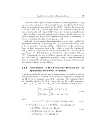 4 Anderson Model in a Superconductor 49
The bound states, spectral weights and the d-state order parameter − d↑d↓
are now to be determined selfconsistently beyond the Hartree-Fock theory
using the second-order propagator in Eq. (4.40). Utilizing the symmetries
(4.65) and those of Kij, one can again show that the bound states are situ-
ated symmetrically with respect to the Fermi level. Moreover, using formulae
(4.54 a) we observe that the symmetries (4.25 a) are valid for the d-electron
Green’s function also within the U2
perturbation theory. Consequently, as
above, we conclude that the d-state gap aσ is real.
Although the time-domain formulation allows one to easily establish the
symmetries obeyed by the selfenergy and the T matrix up to second order
in U, the numerical evaluation of Eqs. (4.60) becomes overly cumbersome.
Since the lower integration limit in Eq. (4.64 a) is unity, the functions I±
A
and I±
B oscillate nonperiodically and for large values of l they die oﬀ not
faster than 1/l2
. This behaviour is carried over to the functions R(l) and
P(l). Consequently, we were not able to compute the Fourier transforms of
R(l) and P(l) in Eq. (4.48) eﬃciently enough. Owing to these diﬃculties, we
chose to perform the calculations in the frequency domain, without Fourier
integrals as explained in what follows.
4.4.4 Formulation in the Frequency Domain for the
Symmetric Zero-Field Situation
It has proven that the optimal way of accomplishing the analytical and nu-
merical calculations is to insert the Hartree-Fock propagators directly into
Eq. (4.48) for the imaginary part of the selfenergy. The real part is there-
after found by utilizing Eq. (A.8). Noting also that for the HF propagators
(4.45 d) G
′′
σ = G
′′
−σ and F
′′
σ = −F
′′
−σ, we obtain after fair amount of work:



Σ
′′
11σ(ω) =
U2
π2
[I−1 + I0 + I1 + I2]
Σ
′′
12σ(ω) =
U2
π2
[J−1 + J0 + J1 + J2] ,
(4.66)
where
I−1 = 4π3
Z3
b f(Eb)[1−f(Eb)][δ(ω−Eb)+δ(ω+Eb)], (4.67)
I0 =8π2
Z2
b
˜A(ω) ˜f(Eb, ω, ω) + 2π2
Z2
b
˜A(ω − 2Eb) ˜f(Eb, Eb, ω)+
+ 2π2
Z2
b
˜A(ω + 2Eb) ˜f(−Eb, −Eb, ω)+
+ 2π2
ZbQb
˜C(ω + 2Eb) ˜f(−Eb, −Eb, ω)+
− 2π2
ZbQb
˜C(ω − 2Eb) ˜f(Eb, Eb, ω),
(4.68)
 