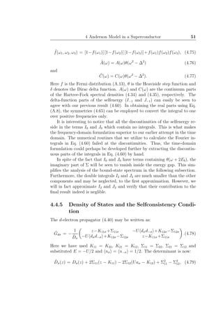 4 Anderson Model in a Superconductor 51
˜f(ω1, ω2, ω3) = [1−f(ω1)] [1−f(ω2)] [1−f(ω3)]+f(ω1)f(ω2)f(ω3), (4.75)
˜A(ω) = A(ω)θ(ω2
− ∆2
) (4.76)
and
˜C(ω) = C(ω)θ(ω2
− ∆2
). (4.77)
Here f is the Fermi distribution (A.13), θ is the Heaviside step function and
δ denotes the Dirac delta function. A(ω) and C(ω) are the continuum parts
of the Hartree-Fock spectral densities (4.34) and (4.35), respectively. The
delta-function parts of the selfenergy (I−1 and J−1) can easily be seen to
agree with our previous result (4.60). In obtaining the real parts using Eq.
(A.8), the symmetries (4.65) can be employed to convert the integral to one
over positive frequencies only.
It is interesting to notice that all the discontinuities of the selfenergy re-
side in the terms I0 and J0 which contain no integrals. This is what makes
the frequency-domain formulation superior to our earlier attempt in the time
domain. The numerical routines that we utilize to calculate the Fourier in-
tegrals in Eq. (4.60) failed at the discontinuities. Thus, the time-domain
formulation could perhaps be developed further by extracting the discontin-
uous parts of the integrals in Eq. (4.60) by hand.
In spite of the fact that I0 and J0 have terms containing θ(ω + 2Eb), the
imaginary part of Σ will be seen to vanish inside the energy gap. This sim-
pliﬁes the analysis of the bound-state spectrum in the following subsection.
Furthermore, the double integrals I2 and J2 are much smaller than the other
components and may be neglected, to the ﬁrst approximation. However, we
will in fact approximate I2 and J2 and verify that their contribution to the
ﬁnal result indeed is neglible.
4.4.5 Density of States and the Selfconsistency Condi-
tion
The d-electron propagator (4.40) may be written as:
ˆGdσ = −
1
ˆDσ
z−K11σ +Σ11σ −U dσd−σ +K12σ −Σ12σ
−U dσd−σ +K12σ −Σ12σ z−K11σ +Σ11σ
.(4.78)
Here we have used K11 = K22, K21 = K12, Σ11 = Σ22, Σ21 = Σ12 and
substituted E = −U/2 and nσ = n−σ = 1/2. The determinant is now:
ˆDσ(z) = Dσ(z) + 2Σ11(z − K11) − 2Σ12(Uaσ − K12) + Σ2
11 − Σ2
12, (4.79)
 