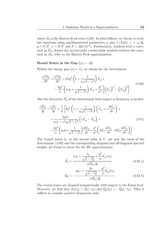 4 Anderson Model in a Superconductor 52
where Dσ is the Hartree-Fock term (4.23). In what follows, we choose to write
the equations using nondimensional parameters α and β (4.61), v = ω/∆,
y = U/Γ, x = E/Γ and S = ∆Σ/(U2
). Furthermore, symbols with a caret,
such as ˆDσ, denote the second-order results while symbols without the caret,
such as Dσ, refer to the Hartree-Fock approximation.
Bound States in the Gap (|ω| < ∆)
Within the energy gap (|v| < 1), we obtain for the determinant:
α2 ˆDσ
∆2
=
α2
Dσ
∆2
+ 2vy2
1 +
1
α
√
1 − v2
S
′
11+
−
2y2
α
aσy +
1
√
1 − v2
S
′
12 +
y4
α2
S
′
11
2
− S
′
12
2
.
(4.80)
Also the derivative ˆD
′
σ of the determinant with respect to frequency is needed:
α ˆD
′
σ
∆
=
αD
′
σ
∆
+
1
α
2y2
1 +
1
α
√
1 − v2
S
′
11 + v
dS
′
11
dv
+
+
2y2
v
α(1 − v2)
√
1 − v2
vS
′
11 − S
′
12 +
−
2y2
α
aσy+
1
√
1 − v2
dS
′
12
dv
+
y4
α2
2S
′
11
dS
′
11
dv
−2S
′
12
dS
′
12
dv
.
(4.81)
The bound states ˆvb, to the second order in U, are now the zeros of the
determinant (4.80) and the corresponding diagonal and oﬀ-diagonal spectral
weights are found as above for the HF approximation:
ˆZb =
αˆvb +
ˆvb
1 − ˆv2
b
+
y2
α
S
′
11(ˆvb)
α ˆD′
σ/∆
(4.82 a)
ˆQb = −
yaσ +
2σ
1 − ˆv2
b
+
y2
α
S
′
12(ˆvb)
α ˆD′
σ/∆
. (4.82 b)
The bound states are situated symmetrically with respect to the Fermi level.
Moreover, we ﬁnd that ˆZb(ˆvb) = ˆZb(−ˆvb) and ˆQb(ˆvb) = − ˆQb(−ˆvb). Thus it
suﬃces to consider positive frequencies only.
 