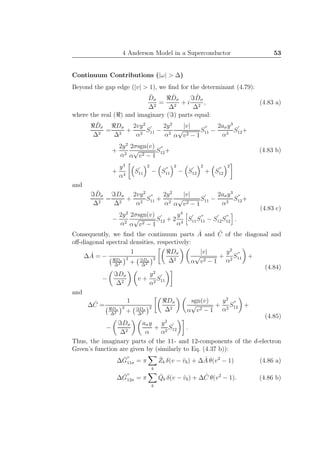 4 Anderson Model in a Superconductor 53
Continuum Contributions (|ω| > ∆)
Beyond the gap edge (|v| > 1), we ﬁnd for the determinant (4.79):
ˆDσ
∆2
=
ℜ ˆDσ
∆2
+ i
ℑ ˆDσ
∆2
, (4.83 a)
where the real (ℜ) and imaginary (ℑ) parts equal:
ℜ ˆDσ
∆2
=
ℜDσ
∆2
+
2vy2
α2
S
′
11 −
2y2
α2
|v|
α
√
v2 − 1
S
′′
11 −
2aσy3
α3
S
′
12+
+
2y2
α2
2σsgn(v)
α
√
v2 − 1
S
′′
12+
+
y4
α4
S
′
11
2
− S
′′
11
2
− S
′
12
2
+ S
′′
12
2
(4.83 b)
and
ℑ ˆDσ
∆2
=
ℑDσ
∆2
+
2vy2
α2
S
′′
11 +
2y2
α2
|v|
α
√
v2 − 1
S
′
11 −
2aσy3
α3
S
′′
12+
−
2y2
α2
2σsgn(v)
α
√
v2 − 1
S
′
12 + 2
y4
α4
S
′
11S
′′
11 − S
′
12S
′′
12 .
(4.83 c)
Consequently, we ﬁnd the continuum parts ˆA and ˆC of the diagonal and
oﬀ-diagonal spectral densities, respectively:
∆ ˆA = −
1
ℜDσ
∆2
2
+ ℑDσ
∆2
2
ℜDσ
∆2
|v|
α
√
v2 − 1
+
y2
α2
S
′′
11 +
−
ℑDσ
∆2
v +
y2
α2
S
′
11
(4.84)
and
∆ ˆC =
1
ℜDσ
∆2
2
+ ℑDσ
∆2
2
ℜDσ
∆2
sgn(v)
α
√
v2 − 1
+
y2
α2
S
′′
12 +
−
ℑDσ
∆2
aσy
α
+
y2
α2
S
′
12 .
(4.85)
Thus, the imaginary parts of the 11- and 12-components of the d-electron
Green’s function are given by (similarly to Eq. (4.37 b)):
∆ ˆG
′′
11σ = π
b
ˆZb δ(v − ˆvb) + ∆ ˆA θ(v2
− 1) (4.86 a)
∆ ˆG
′′
12σ = π
b
ˆQb δ(v − ˆvb) + ∆ ˆC θ(v2
− 1). (4.86 b)
 