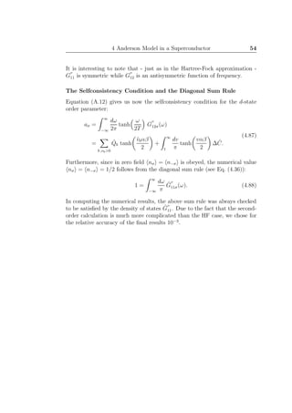 4 Anderson Model in a Superconductor 54
It is interesting to note that - just as in the Hartree-Fock approximation -
G
′′
11 is symmetric while G
′′
12 is an antisymmetric function of frequency.
The Selfconsistency Condition and the Diagonal Sum Rule
Equation (A.12) gives us now the selfconsistency condition for the d-state
order parameter:
aσ =
∞
−∞
dω
2π
tanh
ω
2T
G
′′
12σ(ω)
=
b ,vb>0
ˆQb tanh
ˆvbαβ
2
+
∞
1
dv
π
tanh
vαβ
2
∆ ˆC.
(4.87)
Furthermore, since in zero ﬁeld nσ = n−σ is obeyed, the numerical value
nσ = n−σ = 1/2 follows from the diagonal sum rule (see Eq. (4.36)):
1 =
∞
−∞
dω
π
ˆG
′′
11σ(ω). (4.88)
In computing the numerical results, the above sum rule was always checked
to be satisﬁed by the density of states ˆG
′′
11. Due to the fact that the second-
order calculation is much more complicated than the HF case, we chose for
the relative accuracy of the ﬁnal results 10−3
.
 