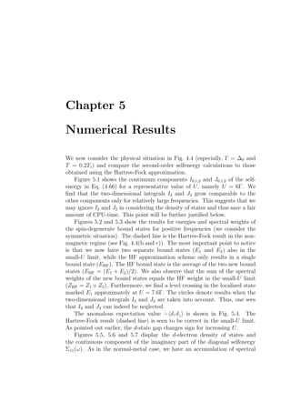 Chapter 5
Numerical Results
We now consider the physical situation in Fig. 4.4 (especially, Γ = ∆0 and
T = 0.2Tc) and compare the second-order selfenergy calculations to those
obtained using the Hartree-Fock approximation.
Figure 5.1 shows the continuum components I0,1,2 and J0,1,2 of the self-
energy in Eq. (4.66) for a representative value of U, namely U = 6Γ. We
ﬁnd that the two-dimensional integrals I2 and J2 grow comparable to the
other components only for relatively large frequencies. This suggests that we
may ignore I2 and J2 in considering the density of states and thus save a fair
amount of CPU-time. This point will be further justiﬁed below.
Figures 5.2 and 5.3 show the results for energies and spectral weights of
the spin-degenerate bound states for positive frequencies (we consider the
symmetric situation). The dashed line is the Hartree-Fock result in the non-
magnetic regime (see Fig. 4.4(b and c)). The most important point to notice
is that we now have two separate bound states (E1 and E2) also in the
small-U limit, while the HF approximation scheme only results in a single
bound state (EHF). The HF bound state is the average of the two new bound
states (EHF = (E1 + E2)/2). We also observe that the sum of the spectral
weights of the new bound states equals the HF weight in the small-U limit
(ZHF = Z1 + Z2). Furthermore, we ﬁnd a level crossing in the localized state
marked E1 approximately at U = 7.6Γ. The circles denote results when the
two-dimensional integrals I2 and J2 are taken into account. Thus, one sees
that I2 and J2 can indeed be neglected.
The anomalous expectation value − d↑d↓ is shown in Fig. 5.4. The
Hartree-Fock result (dashed line) is seen to be correct in the small-U limit.
As pointed out earlier, the d-state gap changes sign for increasing U.
Figures 5.5, 5.6 and 5.7 display the d-electron density of states and
the continuous component of the imaginary part of the diagonal selfenergy
Σ11(ω). As in the normal-metal case, we have an accumulation of spectral
 