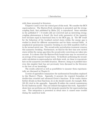 1 Introduction 3
with those presented in literature.
Chapters 4 and 5 cover the central part of this work. We consider the BCS
superconductor. The Hartree-Fock calculation is presented and the strong-
coupling limit, ﬁrst published by Shiba [21], is reproduced. Some mistakes
in the published U = 0 results [22] are corrected and an interesting strong-
coupling phenomenon is found, the local order parameter of the impurity
level becomes equal in functional form to the BCS gap, ∆. The HF result
for the behaviour of the localized excited states within the energy gap is
studied in detail for diﬀerent asymmetries and for ﬁnite external ﬁelds. A
nonphysical spontaneous symmetry breaking in zero ﬁeld manifests itself as
in the normal metal case. The second-order perturbation treatment removes
this symmetry breaking. Furthermore, we ﬁnd for the ﬁrst time new excited
states within the energy gap when the second-order corrections are taken into
account. It is shown that the Hartree-Fock bound state may be recovered as
an average of two separate bound states. To facilitate performing the second-
order calculation in superconductor with ﬁnite work, we chose to concentrate
here on the symmetric zero-ﬁeld situation. However, doing so is justiﬁed since
even this simplest limit has not previously been discussed in the literature
to the best of our knowledge.
The results achieved as well as possibilities to measure them experimen-
tally are discussed in Chapter 6.
A series of appendices summarizes the mathematical formalism employed
in this Master’s Thesis. Appendix A presents the required formalism of
double-time retarded and advanced Green’s functions. If the reader desires
further details on these functions, he or she should consult, for example, Refs.
[23–25] cited in the appendix. Appendix B enlists the central commutators
for the Anderson model. They are utilized throughout this work. Appendix C
shows how one performs one of the integrals essential for the superconducting
case. This integration is presented in detail since it caused some trouble
during the analytical work.
 