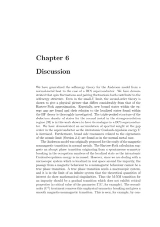Chapter 6
Discussion
We have generalized the selfenergy theory for the Anderson model from a
normal-metal host to the case of a BCS superconductor. We have demon-
strated that spin ﬂuctuations and pairing ﬂuctuations both contribute to the
selfenergy structure. Even in the small-U limit, the second-order theory is
shown to give a physical picture that diﬀers considerably from that of the
Hartree-Fock approximation. Especially, new bound states within the en-
ergy gap are found and their relation to the localized states found within
the HF theory is thoroughly investigated. The triple-peaked structure of the
d-electron density of states for the normal metal in the strong-correlation
regime [33] is in this work shown to have its analogue in a BCS superconduc-
tor. We have demonstrated an accumulation of spectral weight at the gap
center in the superconductor as the interatomic Coulomb-repulsion energy U
is increased. Furthermore, broad side resonances related to the eigenstates
of the atomic limit (Section 2.1) are found as in the normal-metal case.
The Anderson model was originally proposed for the study of the magnetic-
nonmagnetic transition in normal metals. The Hartree-Fock calculation sug-
gests an abrupt phase transition originating from a spontaneous symmetry
breaking in the occupation numbers of the localized state as the interatomic
Coulomb-repulsion energy is increased. However, since we are dealing with a
microscopic system which is localized in real space around the impurity, the
passage from a magnetic behaviour to a nonmagnetic behaviour cannot be a
true phase transition. A true phase transition needs a macroscopic system,
and it is in the limit of an inﬁnite system that the theoretical quantities of
interest do show mathematical singularities. Thus the M-NM transition for
an impurity should be a gradual transition which does not exhibit critical
properties (a critical value of the parameter Γ/U, for example). The second-
order (U2
) treatment removes this unphysical symmetry breaking and gives a
smooth magnetic-nonmagnetic transition. This is seen, for example, by con-
 