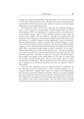 6 Discussion 61
sidering the magnetic susceptibility that approaches the Curie law for large
U. We expect that the second-order selfenergy theory for a superconductor,
presented for the ﬁrst time in this work, will prove out to be at least of equal
importance as the normal-metal result.
The behaviour of the local electron, especially the d-electron density of
states, can be probed by a large number of spectroscopies [60]. In valence
photoemission (VP), the absorbtion of a photon excites a local electron to
a high kinetic energy. Some of these energetic electrons escape from the
surface of the sample, and are analyzed. Usually it is assumed that the
energetic electron does not scatter during its departure from the surface. If it
does interact, it usually changes its energy signiﬁcantly and is not detected.
Valence photoemission is used to measure the occupied density of states
below the Fermi surface (negative energies). The unoccupied DOS (positive
energies) can be measured using Bremsstrahlung isochromat spectroscopy
(BIS). Here an electron of high energy is shot at the solid. It can emit a
photon while falling into a lower-energy electron state. The photon-emission
rate is then measured. In a superconductor there is an energy gap ∆ in the
excitation spectrum. This must be taken into account in the spectroscopies.
For example, the energy of the initial photon in VP must be larger than
2∆ in order to break Cooper pairs. Also in a real sample, there is a ﬁnite
concentration of impurities. This causes the bound states within the energy
gap to appear not as delta-function peaks but rather as impurity bands of
ﬁnite width.
There are also suggestions that the Anderson model is insuﬃcient for
the discussion of heavy fermions (for a review of heavy fermions see, for
example, Ref. [61]): perhaps other terms are needed in the Hamiltonian.
One particular interaction which is sometimes added is a screened Coulomb
interaction between the local electrons and the conduction electrons [27,62].
It is argued that the pairing in heavy-fermion superconductors is of p-wave
type instead of the usual s-wave pairing. Also our future work is evolving
towards generalizing the present approach to p-wave paired superconductors.
 