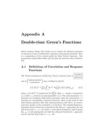 Appendix A
Double-time Green’s Functions
Linear response theory [23] enables one to express the physical properties
of systems in terms of double-time correlation and response functions. Here
is a compendium of the central results for these Green’s functions. Our
presentation mainly follows Refs. [25] and [24]; the notation is due to Zubarev
[24].
A.1 Deﬁnitions of Correlation and Response
Functions
The Fourier-transformed double-time Green’s function that is
retarded
advanced
and of
anticommutator
commutator
type is deﬁned as [24,25]:
A ; B (±)
z = ∓ i
∞
−∞
dt eizt
θ( ± t) [A(t), B(0)](±) . (A.1)
Above, A ; B
(±)
z is analytic for ℑ(z) ≷ 0. Here [ , ]− means a commutator
([ , ]) while [ , ]+ denotes an anticommutator ({, }). The anticommutator (+)
functions are correlation (ﬂuctuation) functions, while the commutator (−)
functions are susceptibility (response) functions. Since in this work we deal
with fermion operators that obey anticommutation rules (B.1), we concen-
trate here mainly on the correlation (+) functions. The retarded frequency-
dependent Green’s function is obtained in the limit as z approaches the real
axis from above (z = ω + i0, where ω is the physical frequency and i0 means
limǫ→0+ iǫ) and analogously one ﬁnds the advanced function for z approach-
ing the real axis from below (z = ω − i0).
 