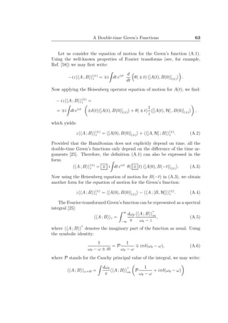 A Double-time Green’s Functions 63
Let us consider the equation of motion for the Green’s function (A.1).
Using the well-known properties of Fourier transforms (see, for example,
Ref. [58]) we may ﬁrst write:
−iz A ; B (±)
z = ∓i dt eizt d
dt
θ( ± t) [A(t), B(0)](±) .
Now applying the Heisenberg operator equation of motion for A(t), we ﬁnd:
− iz A ; B (±)
z =
= ∓i dt eizt
±δ(t) [A(t), B(0)](±) + θ( ± t)
1
i
[[A(t), H] , B(0)](±) ,
which yields:
z A ; B (±)
z = [A(0), B(0)](±) + [A, H] ; B (±)
z . (A.2)
Provided that the Hamiltonian does not explicitly depend on time, all the
double-time Green’s functions only depend on the diﬀerence of the time ar-
guments [25]. Therefore, the deﬁnition (A.1) can also be expressed in the
form:
A ; B (±)
z = ∓ i dt eizt
θ( ± t) [A(0), B(−t)](±) . (A.3)
Now using the Heisenberg equation of motion for B(−t) in (A.3), we obtain
another form for the equation of motion for the Green’s function:
z A ; B (±)
z = [A(0), B(0)](±) − A ; [B, H] (±)
z . (A.4)
The Fourier-transformed Green’s function can be represented as a spectral
integral [25]:
A ; B z =
∞
−∞
dω0
π
A ; B
′′
ω0
ω0 − z
, (A.5)
where A ; B
′′
denotes the imaginary part of the function as usual. Using
the symbolic identity:
1
ω0 − ω ± i0
= P
1
ω0 − ω
∓ iπδ(ω0 − ω), (A.6)
where P stands for the Cauchy principal value of the integral, we may write:
A ; B ω+i0 =
dω0
π
A ; B
′′
ω0
P
1
ω0 − ω
+ iπδ(ω0 − ω)
 