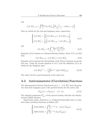 A Double-time Green’s Functions 64
and
A ; B ω−i0 =
dω0
π
A ; B
′′
ω0
P
1
ω0 − ω
− iπδ(ω0 − ω) .
Thus we obtain for the real and imaginary parts, respectively:



A ; B
′
ω =
1
2
A ; B ω+i0 + A ; B ω−i0
A ; B
′′
ω =
1
2i
A ; B ω+i0 − A ; B ω−i0
(A.7)
and
A ; B
′
ω = P
∞
−∞
dω0
π
A ; B
′′
ω0
ω0 − ω
. (A.8)
Equation (A.8) is known as a Kramers-Kronig relation. From (A.7), we ﬁnd
that:
A ; B ω±i0 = A ; B
′
ω ± i A ; B
′′
ω. (A.9)
Equation (A.9) expresses the discontinuity of the Green’s function across the
real axis. Using the second equation of (A.7) and the deﬁnition (A.1) we
obtain for the imaginary part:
A ; B (±)′′
ω = −
1
2
dt eiωt
[A(t), B(0)](±) . (A.10)
The result (A.10) is used extensively in the main text.
A.2 Anticommutator (Correlation) Functions
The anticommutator Green’s functions GAB(z) = − A ; B +
z have the prop-
erty that their imaginary part is the spectral density for the system [25]:
G
′′
AB(ω) = πNAB(ω) ≥ 0 ∀ω. (A.11)
The diagonal component G
′′
AA† of the spectral density describes the density-
of-states (DOS) function.
Expectation values, denoted as , of physical observables may be evalu-
ated using correlation functions as follows [24]:



δA(t) δB(0) =
dω
π
e−iωt
(1 − f(ω)) G
′′
AB(ω)
δB(0) δA(t) =
dω
π
e−iωt
f(ω) G
′′
AB(ω).
(A.12)
 
