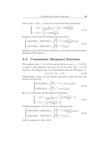 A Double-time Green’s Functions 65
Above, δA(t) = A(t) − A and f(ω) is the Fermi-Dirac distribution:



f(ω) =
1
exp(ω/T) + 1
=
1
2
1 − tanh
ω
2T
1 − f(ω) =
1
2
1 + tanh
ω
2T
.
(A.13)
Equations (A.12) yield the following important results:



δA(t) δB(0) − δB(0) δA(t) =
dω
π
e−iωt
tanh
ω
2T
G
′′
AB(ω)
δA(t) δB(0) + δB(0) δA(t) =
dω
π
e−iωt
G
′′
AB(ω).
(A.14)
Equations (A.14) will be found useful later in a derivation of the ﬂuctuation-
dissipation (FD) theorem.
A.3 Commutator (Response) Functions
The imaginary part, χ
′′
(ω), of the response function χAB(z) = − A ; B −
z
is related to the dissipation of energy (E) in the system ˙E ∼ ωχ
′′
(ω) .
Moreover, the imaginary part is an antisymmetric function of frequency ω:
χ
′′
(ω) ≷ 0 for ω ≷ 0. (A.15)
Following Eqs. (A.12), one can evaluate expectation values also with com-
mutator functions [24]:



δA(t) δB(0) =
dω
π
e−iωt
(1 + n(ω)) χ
′′
AB(ω)
δB(0) δA(t) =
dω
π
e−iωt
n(ω) χ
′′
AB(ω).
(A.16)
Here n(ω) abbreviates the Bose-Einstein distribution:



n(ω) =
1
exp(ω/T) − 1
=
1
2
coth
ω
2T
− 1
1 + n(ω) =
1
2
coth
ω
2T
+ 1 .
(A.17)
Combining equations (A.16) we obtain the following result:



δA(t) δB(0) + δB(0) δA(t) =
dω
π
e−iωt
coth
ω
2T
χ
′′
AB(ω)
δA(t) δB(0) − δB(0) δA(t) =
dω
π
e−iωt
χ
′′
AB(ω)
(A.18)
which is analogous to Eqs. (A.14).
 