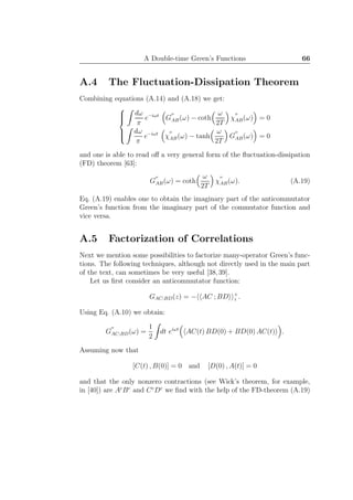 A Double-time Green’s Functions 66
A.4 The Fluctuation-Dissipation Theorem
Combining equations (A.14) and (A.18) we get:



dω
π
e−iωt
G
′′
AB(ω) − coth
ω
2T
χ
′′
AB(ω) = 0
dω
π
e−iωt
χ
′′
AB(ω) − tanh
ω
2T
G
′′
AB(ω) = 0
and one is able to read oﬀ a very general form of the ﬂuctuation-dissipation
(FD) theorem [63]:
G
′′
AB(ω) = coth
ω
2T
χ
′′
AB(ω). (A.19)
Eq. (A.19) enables one to obtain the imaginary part of the anticommutator
Green’s function from the imaginary part of the commutator function and
vice versa.
A.5 Factorization of Correlations
Next we mention some possibilities to factorize many-operator Green’s func-
tions. The following techniques, although not directly used in the main part
of the text, can sometimes be very useful [38,39].
Let us ﬁrst consider an anticommutator function:
GAC;BD(z) = − AC ; BD +
z .
Using Eq. (A.10) we obtain:
G
′′
AC;BD(ω) =
1
2
dt eiωt
AC(t) BD(0) + BD(0) AC(t) .
Assuming now that
[C(t) , B(0)] = 0 and [D(0) , A(t)] = 0
and that the only nonzero contractions (see Wick’s theorem, for example,
in [40]) are Ac
Bc
and Cc
Dc
we ﬁnd with the help of the FD-theorem (A.19)
 