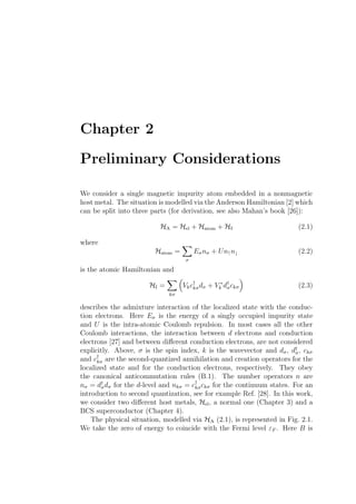 Chapter 2
Preliminary Considerations
We consider a single magnetic impurity atom embedded in a nonmagnetic
host metal. The situation is modelled via the Anderson Hamiltonian [2] which
can be split into three parts (for derivation, see also Mahan’s book [26]):
HA = Hel + Hatom + HI (2.1)
where
Hatom =
σ
Eσnσ + Un↑n↓ (2.2)
is the atomic Hamiltonian and
HI =
kσ
Vkc†
kσdσ + V ∗
k d†
σckσ (2.3)
describes the admixture interaction of the localized state with the conduc-
tion electrons. Here Eσ is the energy of a singly occupied impurity state
and U is the intra-atomic Coulomb repulsion. In most cases all the other
Coulomb interactions, the interaction between d electrons and conduction
electrons [27] and between diﬀerent conduction electrons, are not considered
explicitly. Above, σ is the spin index, k is the wavevector and dσ, d†
σ, ckσ
and c†
kσ are the second-quantized annihilation and creation operators for the
localized state and for the conduction electrons, respectively. They obey
the canonical anticommutation rules (B.1). The number operators n are
nσ = d†
σdσ for the d-level and nkσ = c†
kσckσ for the continuum states. For an
introduction to second quantization, see for example Ref. [28]. In this work,
we consider two diﬀerent host metals, Hel, a normal one (Chapter 3) and a
BCS superconductor (Chapter 4).
The physical situation, modelled via HA (2.1), is represented in Fig. 2.1.
We take the zero of energy to coincide with the Fermi level εF . Here B is
 