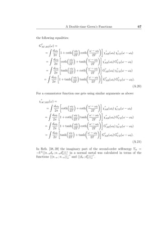 A Double-time Green’s Functions 67
the following equalities:
G
′′
AC;BD(ω) =
=
dω0
2π
1 + coth
ω0
2T
coth
ω − ω0
2T
χ
′′
AB(ω0) χ
′′
CD(ω − ω0)
=
dω0
2π
coth
ω0
2T
+ tanh
ω − ω0
2T
χ
′′
AB(ω0) G
′′
CD(ω − ω0)
=
dω0
2π
tanh
ω0
2T
+ coth
ω − ω0
2T
G
′′
AB(ω0) χ
′′
CD(ω − ω0)
=
dω0
2π
1 + tanh
ω0
2T
tanh
ω − ω0
2T
G
′′
AB(ω0) G
′′
CD(ω − ω0).
(A.20)
For a commutator function one gets using similar arguments as above:
χ
′′
AC;BD(ω) =
=
dω0
2π
coth
ω0
2T
+ coth
ω − ω0
2T
χ
′′
AB(ω0) χ
′′
CD(ω − ω0)
=
dω0
2π
1 + coth
ω0
2T
tanh
ω − ω0
2T
χ
′′
AB(ω0) G
′′
CD(ω − ω0)
=
dω0
2π
1 + tanh
ω0
2T
coth
ω − ω0
2T
G
′′
AB(ω0) χ
′′
CD(ω − ω0)
=
dω0
2π
tanh
ω0
2T
+ tanh
ω − ω0
2T
G
′′
AB(ω0) G
′′
CD(ω − ω0).
(A.21)
In Refs. [38, 39] the imaginary part of the second-order selfenergy Σσ =
−U2
n−σdσ ; n−σd†
σ
+
z in a normal metal was calculated in terms of the
functions n−σ ; n−σ
−′′
ω and dσ ; d†
σ
+′′
ω .
 