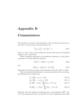 Appendix B
Commutators
The equal-time canonical anticommutation rules for fermion operators are
such that the only nonzero anticommutators are:
ckσ, c†
kσ = dσ, d†
σ = 1, (B.1)
where ckσ and dσ refer to the conduction electron band and to the localized
impurity state, respectively.
When evaluating commutators of complicated operators, it often proves
convenient to use the following equalities:
[AB, C] = A[B, C] + [A, C]B (B.2)
and
[AB, C] = A{B, C} − {A, C}B. (B.3)
Especially for fermions, obeying anticommutation rules Eq. (B.3) is useful.
With the Anderson Hamiltonian for a normal metal, Eq. (3.2), one obtains
the following basic commutators:
[ckσ, HN
A] = εkσckσ + Vkdσ (B.4 a)
[c†
kσ, HN
A] = −εkσc†
kσ − V ∗
k d†
σ (B.4 b)
[dσ, HN
A] = Eσdσ +
k
V ∗
k ckσ + Un−σdσ (B.4 c)
[d†
σ, HN
A] = −Eσd†
σ −
k
Vkc†
kσ − Un−σd†
σ. (B.4 d)
Similarly, with the Anderson hamiltonian for a superconductor HBCS
A , Eq.
(4.7), the commutators (B.4 a a) and (B.4 b b) have additional terms which
 