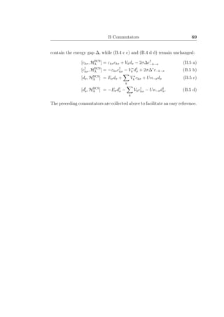 B Commutators 69
contain the energy gap ∆, while (B.4 c c) and (B.4 d d) remain unchanged:
[ckσ, HBCS
A ] = εkσckσ + Vkdσ − 2σ∆c†
−k−σ (B.5 a)
[c†
kσ, HBCS
A ] = −εkσc†
kσ − V ∗
k d†
σ + 2σ∆∗
c−k−σ (B.5 b)
[dσ, HBCS
A ] = Eσdσ +
k
V ∗
k ckσ + Un−σdσ (B.5 c)
[d†
σ, HBCS
A ] = −Eσd†
σ −
k
Vkc†
kσ − Un−σd†
σ. (B.5 d)
The preceding commutators are collected above to facilitate an easy reference.
 