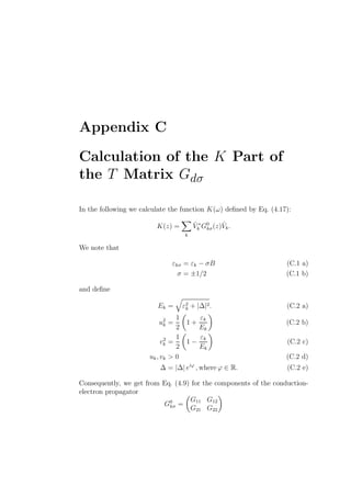 Appendix C
Calculation of the K Part of
the T Matrix Gdσ
In the following we calculate the function K(ω) deﬁned by Eq. (4.17):
K(z) =
k
ˆV ∗
k G0
kσ(z) ˆVk.
We note that
εkσ = εk − σB (C.1 a)
σ = ±1/2 (C.1 b)
and deﬁne
Ek = ε2
k + |∆|2. (C.2 a)
u2
k =
1
2
1 +
εk
Ek
(C.2 b)
v2
k =
1
2
1 −
εk
Ek
(C.2 c)
uk, vk > 0 (C.2 d)
∆ = |∆| eiϕ
, where ϕ ∈ R. (C.2 e)
Consequently, we get from Eq. (4.9) for the components of the conduction-
electron propagator
G0
kσ =
G11 G12
G21 G22
 