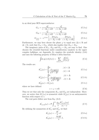 C Calculation of the K Part of the T Matrix Gdσ 71
in an ideal pure BCS superconductor:
G11 =
u2
k
z − Ek + σB
+
v2
k
z + Ek + σB
(C.3 a)
G22 =
v2
k
z − Ek + σB
+
u2
k
z + Ek + σB
(C.3 a)
G 12
21
= −e(±)iϕ 2σukvk
z − Ek + σB
−
2σukvk
z + Ek + σB
. (C.3 c)
Furthermore, we may here choose the phase ϕ to equal zero (∆ ∈ R and
∆ > 0), such that G12 = G21, which also implies that K12 = K21.
The imaginary parts of K11, K22 and K12 = K21 are easy to ﬁnd. One
chooses the retarded functions under consideration (analytic in the upper
complex halfplane, see Appendix A), employs the symbolic identity (A.6)
and uses the following property of Dirac’s delta function:
dx g(x) δ(f(x)) =
i,f(xi)=0
g(xi)
|f′(xi)|
. (C.4)
The results are:
K
′′
11(ω) =



0 , |s| < ∆
−Γs sgn(s)√
s2 − ∆2
, |s| > ∆
(C.5 a)
K
′′
12(ω) =



0 , |s| < ∆
−2σ∆Γsgn(s)√
s2 − ∆2
, |s| > ∆
(C.5 b)
K
′′
22(ω) = K
′′
11(ω), (C.5 c)
where we have deﬁned
s = ω + σB. (C.6)
Thus we see that only the components K11 and K12 are independent. More-
over, we notice that K
′′
11(ω) is symmetric while K
′′
12(ω) is an antisymmetric
function with respect to s.
The real parts follow now from Eq. (A.8):
K
′
11/12(ω) = P
∞
−∞
dω0
π
K
′′
11/12(ω0)
ω0 − ω
. (C.7)
By utilizing the symmetries of K
′′
11 and K
′′
12, we ﬁnd:
K
′
11(ω) = −
2Γ
π
s I (C.8 a)
K
′
12(ω) = −
4σ∆Γ
π
I, (C.8 b)
 