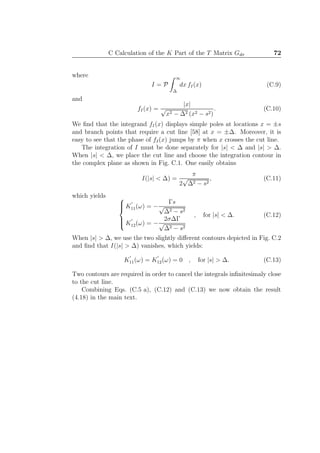 C Calculation of the K Part of the T Matrix Gdσ 72
where
I = P
∞
∆
dx fI(x) (C.9)
and
fI(x) =
|x|
√
x2 − ∆2 (x2 − s2)
. (C.10)
We ﬁnd that the integrand fI(x) displays simple poles at locations x = ±s
and branch points that require a cut line [58] at x = ±∆. Moreover, it is
easy to see that the phase of fI(x) jumps by π when x crosses the cut line.
The integration of I must be done separately for |s| < ∆ and |s| > ∆.
When |s| < ∆, we place the cut line and choose the integration contour in
the complex plane as shown in Fig. C.1. One easily obtains
I(|s| < ∆) =
π
2
√
∆2 − s2
, (C.11)
which yields 


K
′
11(ω) = −
Γs
√
∆2 − s2
K
′
12(ω) = −
2σ∆Γ
√
∆2 − s2
, for |s| < ∆. (C.12)
When |s| > ∆, we use the two slightly diﬀerent contours depicted in Fig. C.2
and ﬁnd that I(|s| > ∆) vanishes, which yields:
K
′
11(ω) = K
′
12(ω) = 0 , for |s| > ∆. (C.13)
Two contours are required in order to cancel the integrals inﬁnitesimaly close
to the cut line.
Combining Eqs. (C.5 a), (C.12) and (C.13) we now obtain the result
(4.18) in the main text.
 