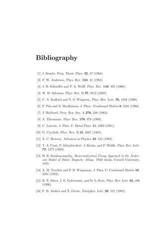 Bibliography
[1] J. Kondo, Prog. Theor. Phys. 32, 37 (1964).
[2] P. W. Anderson, Phys. Rev. 124, 41 (1961).
[3] J. R. Schrieﬀer and P. A. Wolﬀ, Phys. Rev. 149, 491 (1966).
[4] M. M. Salomaa, Phys. Rev. B 37, 9312 (1988).
[5] C. A. Staﬀord and N. S. Wingreen, Phys. Rev. Lett. 76, 1916 (1996).
[6] P. Pals and A. MacKinnon, J. Phys.: Condensed Matter 8, 5401 (1996).
[7] J. Hubbard, Proc. Roy. Soc. A 276, 238 (1963).
[8] A. Theumann, Phys. Rev. 178, 978 (1969).
[9] C. Lacroix, J. Phys. F: Metal Phys. 11, 2389 (1981).
[10] G. Czycholl, Phys. Rev. B 31, 2867 (1985).
[11] A. C. Hewson, Advances in Physics 43, 543 (1994).
[12] T. A. Costi, P. Schmitteckert, J. Kroha, and P. W¨olﬂe, Phys. Rev. Lett.
73, 1275 (1994).
[13] H. R. Krishna-murthy, Renormalization Group Approach to the Ander-
son Model of Dilute Magnetic Alloys, PhD thesis, Cornell University,
1978.
[14] A. M. Tsvelick and P. B. Wiegmann, J. Phys. C: Condensed Matter 16,
2281 (1983).
[15] R. N. Silver, J. E. Gubernatis, and D. S. Sivia, Phys. Rev. Lett. 65, 496
(1990).
[16] F. B. Anders and N. Grewe, Europhys. Lett. 26, 551 (1994).
 