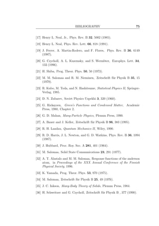 BIBLIOGRAPHY 75
[17] Henry L. Neal, Jr., Phys. Rev. B 32, 5002 (1985).
[18] Henry L. Neal, Phys. Rev. Lett. 66, 818 (1991).
[19] J. Ferrer, A. Martin-Rodero, and F. Flores, Phys. Rev. B 36, 6149
(1987).
[20] G. Czycholl, A. L. Kuzemsky, and S. Wermbter, Europhys. Lett. 34,
133 (1996).
[21] H. Shiba, Prog. Theor. Phys. 50, 50 (1973).
[22] M. M. Salomaa and R. M. Nieminen, Zeitschrift f¨ur Physik B 35, 15
(1979).
[23] R. Kubo, M. Toda, and N. Hashitsume, Statistical Physics II, Springer-
Verlag, 1985.
[24] D. N. Zubarev, Soviet Physics Uspekhi 3, 320 (1960).
[25] G. Rickayzen, Green’s Functions and Condensed Matter, Academic
Press, 1980, Chapter 2.
[26] G. D. Mahan, Many-Particle Physics, Plenum Press, 1990.
[27] A. Bauer and J. Keller, Zeitschrift f¨ur Physik B 96, 383 (1995).
[28] R. H. Landau, Quantum Mechanics II, Wiley, 1990.
[29] R. D. Harris, J. L. Newton, and G. D. Watkins, Phys. Rev. B 36, 1094
(1987).
[30] J. Hubbard, Proc. Roy. Soc. A 281, 401 (1964).
[31] M. Salomaa, Solid State Communications 23, 291 (1977).
[32] A. T. Alastalo and M. M. Salomaa, Response functions of the anderson
atom, in Proceedings of the XXX Annual Conference of the Finnish
Physical Society, 1996.
[33] K. Yamada, Prog. Theor. Phys. 53, 970 (1975).
[34] M. Salomaa, Zeitschrift f¨ur Physik B 25, 49 (1976).
[35] J. C. Inkson, Many-Body Theory of Solids, Plenum Press, 1984.
[36] H. Schweitzer and G. Czycholl, Zeitschrift f¨ur Physik B , 377 (1990).
 