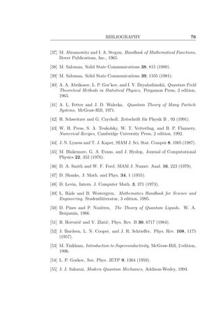BIBLIOGRAPHY 76
[37] M. Abramowitz and I. A. Stegun, Handbook of Mathematical Functions,
Dover Publications, Inc., 1965.
[38] M. Salomaa, Solid State Communications 38, 815 (1980).
[39] M. Salomaa, Solid State Communications 39, 1105 (1981).
[40] A. A. Abrikosov, L. P. Gor’kov, and I. Y. Dzyaloshinskii, Quantum Field
Theoretical Methods in Statistical Physics, Pergamon Press, 2 edition,
1965.
[41] A. L. Fetter and J. D. Walecka, Quantum Theory of Many Particle
Systems, McGraw-Hill, 1971.
[42] H. Schweitzer and G. Czycholl, Zeitschrift f¨ur Physik B , 93 (1991).
[43] W. H. Press, S. A. Teukolsky, W. T. Vetterling, and B. P. Flannery,
Numerical Recipes, Cambridge University Press, 2 edition, 1992.
[44] J. N. Lyness and T. J. Kaper, SIAM J. Sci. Stat. Comput 8, 1005 (1987).
[45] M. Blakemore, G. A. Evans, and J. Hyslop, Journal of Computational
Physics 22, 352 (1976).
[46] D. A. Smith and W. F. Ford, SIAM J. Numer. Anal. 16, 223 (1979).
[47] D. Shanks, J. Math. and Phys. 34, 1 (1955).
[48] D. Levin, Intern. J. Computer Math. 3, 371 (1973).
[49] L. R˚ade and B. Westergren, Mathematics Handbook for Science and
Engineering, Studentlitteratur, 3 edition, 1995.
[50] D. Pines and P. Nozi`eres, The Theory of Quantum Liquids, W. A.
Benjamin, 1966.
[51] B. Horvati´c and V. Zlati´c, Phys. Rev. B 30, 6717 (1984).
[52] J. Bardeen, L. N. Cooper, and J. R. Schrieﬀer, Phys. Rev. 108, 1175
(1957).
[53] M. Tinkham, Introduction to Superconductivity, McGraw-Hill, 2 edition,
1996.
[54] L. P. Gorkov, Sov. Phys. JETP 9, 1364 (1959).
[55] J. J. Sakurai, Modern Quantum Mechanics, Addison-Wesley, 1994.
 
