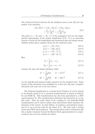 2 Preliminary Considerations 6
The d-electron Green’s function for the Anderson atom is now [31] (see Ap-
pendix A for notation):
dσ ; d†
σ
+
z = A1σ ; A†
1σ
+
z + A2σ ; A†
2σ
+
z
=
1 − n−σ
z − Eσ
+
n−σ
z − Eσ − U
.
(2.5)
The poles at z = Eσ and z = Eσ + U of the propagator (2.5) are the single-
particle eigenenergies of the atomic hamiltonian (2.2). It is an educating
exercise to work out the longitudinal and transversal spin and charge suscep-
tibilities within linear response theory for the Anderson atom:
χ (z) = − Sz ; Sz
−
z (2.6 a)
ξ (z) = − Qz ; Qz
−
z (2.6 b)
χ⊥(z) = − S+
; S− −
z (2.6 c)
ξ⊥(z) = − Q+
; Q− −
z . (2.6 d)
Here
Sz =
1
2
(n↑ − n↓) (2.7 a)
Qz =
1
2
(n↑ + n↓ − 1) (2.7 b)
measure the spin and charge imbalance while
S+
=
1
√
2
d†
↑d↓ S−
= S+ †
(2.7 c)
Q+
=
1
√
2
d†
↑d†
↓ Q−
= Q+ †
(2.7 d)
are the spin-ﬂip and charge-transfer operators for the localized state. Some
results of this calculation were published by us last year [32] and a complete
discussion will come out in the near future.
The Anderson hamiltonian in a normal metal (Chapter 3) can be related
to the Kondo model [1] by a canonical transformation as shown by Schrief-
fer and Wolﬀ [3]. This transformation has also been generalized to a BCS
superconductor [4]. The transformation eliminates the interaction Vk to the
ﬁrst order. Thus, for small values of the coupling Vk, the Schrieﬀer-Wolﬀ
transformation can be used to isolate those interactions which dominate the
dynamics of the system. In what follows, we perform a perturbation expan-
sion in U up to second order for all values of Vk. We treat both a normal
metal and a BCS superconductor. The normal-metal result is well known [33]
but a similar treatment beyond the Hartree-Fock approximation for a super-
conductor has not been worked out before.
 