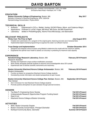 DAVID BARTON
dbarton@bu.edu • linkedin.com/in/daavster • (631) 747-0698
29 Eatons Neck Road • Northport, NY 11768
EDUCATION
Boston University College of Engineering, Boston, MA May 2017
Bachelor of Science in Electrical Engineering, GPA: 3.92/4.00
Nanotechnology Concentration, Physics Minor
TECHNICAL SKILLS
• Software: Experienced in C/C++, Matlab, Verilog, OrCAD PSpice, Altium, and Cadence Allegro
• Applications: Proficient in LaTeX, Pages, MS Word, MS Excel, and MS PowerPoint
• Laboratory: Skilled in Photolithography, Atomic Force Microscopy, and Silanization
RELEVANT PROJECTS
Plinko from The Price is Right July-August 2015
• Created and customized a C++ program of the original game, featuring accurate use of physical laws
• Implemented object-oriented programming to organize the code in an efficient manner
Truss Design and Implementation October-December 2014
• Designed and analyzed various trusses using Matlab to determine the model with the maximum stability
• Engineered the optimal truss model to assess our accuracy in predicting its maximum load capacity
EXPERIENCE
Nanotechnology Research Laboratory; Boston, MA February 2014-Present
Research Assistant
• Develop and implement unique surface modification processes
• Work closely alongside graduate students to become more knowledgeable about 2D crystals
• Experienced user of diverse scientific instruments and machinery
Boston University Kilachand Honors College Ambassador; Boston, MA February 2014-Present
Student Ambassador
• Function as liaison for prospective Kilachand Honors College students
• Consistently provide information and student perspectives at open houses
Boston University Kilachand Honors College Peer Adviser; Boston, MA September 2014-Present
Peer Adviser
• Aid in immersion for new Kilachand Honors College students
• Promote positive atmosphere for peer advisees through planned functions
HONORS
• Tau Beta Pi, Engineering Honor Society Fall 2015-Present
• Undergraduate Research Opportunities Program Funding Award Fall 2014-Present
• Dean’s List Fall 2013-Present
• Kilachand Honors College at Boston University Fall 2013-Present
ACTIVITIES
• IEEE, Boston University Chapter Fall 2015-Present
• Boston University Concert Band, Principal Clarinetist Fall 2013-Present
• Northport Community Band, Clarinetist Summer 2013-Present
 