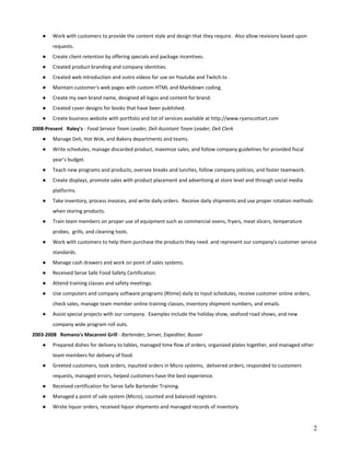 ● Work with customers to provide the content style and design that they require. Also allow revisions based upon
requests.
● Create client retention by offering specials and package incentives.
● Created product branding and company identities.
● Created web introduction and outro videos for use on Youtube and Twitch.tv.
● Maintain customer's web pages with custom HTML and Markdown coding.
● Create my own brand name, designed all logos and content for brand.
● Created cover designs for books that have been published.
● Create business website with portfolio and list of services available at http://www.ryanscottart.com
2008-Present Raley's​ - Food Service Team Leader, Deli Assistant Team Leader, Deli Clerk
● Manage Deli, Hot Wok, and Bakery departments and teams.
● Write schedules, manage discarded product, maximize sales, and follow company guidelines for provided fiscal
year’s budget.
● Teach new programs and products, oversee breaks and lunches, follow company policies, and foster teamwork.
● Create displays, promote sales with product placement and advertising at store level and through social media
platforms.
● Take inventory, process invoices, and write daily orders. Receive daily shipments and use proper rotation methods
when storing products.
● Train team members on proper use of equipment such as commercial ovens, fryers, meat slicers, temperature
probes, grills, and cleaning tools.
● Work with customers to help them purchase the products they need and represent our company's customer service
standards.
● Manage cash drawers and work on point of sales systems.
● Received Serve Safe Food Safety Certification.
● Attend training classes and safety meetings.
● Use computers and company software programs (Rtime) daily to input schedules, receive customer online orders,
check sales, manage team member online training classes, inventory shipment numbers, and emails.
● Assist special projects with our company. Examples include the holiday show, seafood road shows, and new
company wide program roll outs.
2003-2008 Romano's Macaroni Grill​ - Bartender, Server, Expediter, Busser
● Prepared dishes for delivery to tables, managed time flow of orders, organized plates together, and managed other
team members for delivery of food.
● Greeted customers, took orders, inputted orders in Micro systems, delivered orders, responded to customers
requests, managed errors, helped customers have the best experience.
● Received certification for Serve Safe Bartender Training.
● Managed a point of sale system (Micro), counted and balanced registers.
● Wrote liquor orders, received liquor shipments and managed records of inventory.
2
 