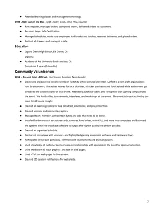 ● Attended training classes and management meetings.
1998-2000 Jack in the Box​ - ​Shift Leader, Cook, Drive Thru, Counter
● Ran a register, managed orders, composed orders, delivered orders to customers.
● Received Serve Safe Certification.
● Managed schedules, made sure employees had breaks and lunches, received deliveries, and placed orders.
● Audited all drawers and managed a safe.
Education
● Laguna Creek High School, Elk Grove, CA
Diploma
● Academy of Art University San Francisco, CA
Completed 2 years (24 credits)
Community Volunteerism
2014 – Present Intel LANFest - ​Live Stream Assistant Team Leader
● Create and produce live stream events on Twitch.tv while working with Intel. Lanfest is a non profit organization
runs by volunteers, that raises money for local charities, all ticket purchases and funds raised while at the event go
directly to the chosen charity of that event. Attendees purchase tickets and bring their own gaming computers to
the event. We hold raffles, tournaments, interviews, and workshops at the event. The event is broadcast live by our
team for 48 hours straight.
● Created all overlay graphics for live broadcast, emoticons, and pre-production.
● Created sponsor endorsements graphics.
● Managed team members with certain duties and jobs that need to be done.
● Installed hardware such as capture cards, cameras, hard drives, main CPU, and more into computers and balanced
the systems with live broadcast software to output the highest quality live stream possible.
● Created an organized schedule.
● Conducted interviews with sponsors and highlighted gaming equipment software and hardware (Live).
● Participated in live cast gameplay, commentated tournaments and prize giveaways.
● Used knowledge of customer service to create relationships with sponsors of the event for sponsor retention.
● Used Markdown to input graphics and text on web pages.
● Used HTML on web pages for live stream.
● Created CSS custom notifications for web alerts.
3
 