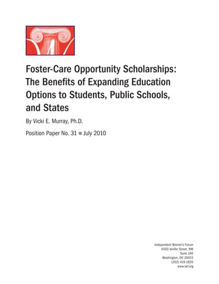 Foster-Care Opportunity Scholarships:
The Benefits of Expanding Education
Options to Students, Public Schools,
and States
By Vicki E. Murray, Ph.D.
Position Paper No. 31 n July 2010
Independent Women’s Forum
4400 Jenifer Street, NW
Suite 240
Washington, DC 20015
(202) 419-1820
www.iwf.org
 