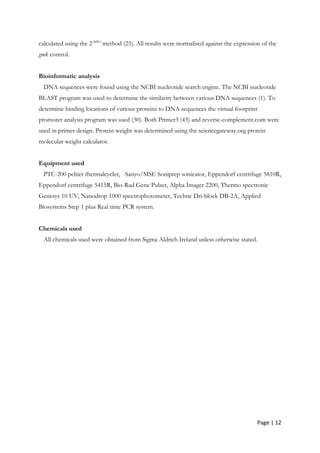 Page | 12
calculated using the 2-∆∆Ct
method (25). All results were normalised against the expression of the
gmk control.
Bioinformatic analysis
DNA sequences were found using the NCBI nucleotide search engine. The NCBI nucleotide
BLAST program was used to determine the similarity between various DNA sequences (1). To
determine binding locations of various proteins to DNA sequences the virtual footprint
promoter analysis program was used (30). Both Primer3 (43) and reverse-complement.com were
used in primer design. Protein weight was determined using the sciencegateway.org protein
molecular weight calculator.
Equipment used
PTC-200 peltier thermalcycler, Sanyo/MSE Soniprep sonicator, Eppendorf centrifuge 5810R,
Eppendorf centrifuge 5415R, Bio-Rad Gene Pulser, Alpha Imager 2200, Thermo spectronic
Genesys 10 UV, Nanodrop 1000 spectrophotometer, Techne Dri-block DB-2A, Applied
Biosystems Step 1 plus Real time PCR system.
Chemicals used
All chemicals used were obtained from Sigma Aldrich Ireland unless otherwise stated.
 