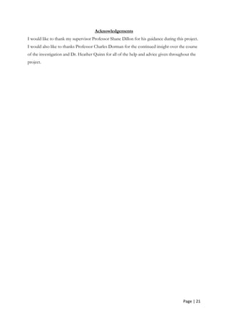 Page | 21
Acknowledgements
I would like to thank my supervisor Professor Shane Dillon for his guidance during this project.
I would also like to thanks Professor Charles Dorman for the continued insight over the course
of the investigation and Dr. Heather Quinn for all of the help and advice given throughout the
project.
 