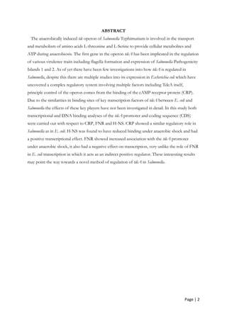 Page | 2
ABSTRACT
The anaerobically induced tdc operon of Salmonella Typhimurium is involved in the transport
and metabolism of amino acids L-threonine and L-Serine to provide cellular metabolites and
ATP during anaerobiosis. The first gene in the operon tdcA has been implicated in the regulation
of various virulence traits including flagella formation and expression of Salmonella Pathogenicity
Islands 1 and 2. As of yet there have been few investigations into how tdcA is regulated in
Salmonella, despite this there are multiple studies into its expression in Escherichia coli which have
uncovered a complex regulatory system involving multiple factors including TdcA itself,
principle control of the operon comes from the binding of the cAMP receptor protein (CRP).
Due to the similarities in binding sites of key transcription factors of tdcA between E. coli and
Salmonella the effects of these key players have not been investigated in detail. In this study both
transcriptional and DNA binding analyses of the tdcA promoter and coding sequence (CDS)
were carried out with respect to CRP, FNR and H-NS. CRP showed a similar regulatory role in
Salmonella as in E. coli. H-NS was found to have reduced binding under anaerobic shock and had
a positive transcriptional effect. FNR showed increased association with the tdcA promoter
under anaerobic shock, it also had a negative effect on transcription, very unlike the role of FNR
in E. coli transcription in which it acts as an indirect positive regulator. These interesting results
may point the way towards a novel method of regulation of tdcA in Salmonella.
 