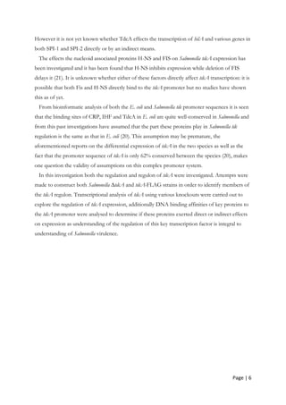 Page | 6
However it is not yet known whether TdcA effects the transcription of hilA and various genes in
both SPI-1 and SPI-2 directly or by an indirect means.
The effects the nucleoid associated proteins H-NS and FIS on Salmonella tdcA expression has
been investigated and it has been found that H-NS inhibits expression while deletion of FIS
delays it (21). It is unknown whether either of these factors directly affect tdcA transcription: it is
possible that both Fis and H-NS directly bind to the tdcA promoter but no studies have shown
this as of yet.
From bioinformatic analysis of both the E. coli and Salmonella tdc promoter sequences it is seen
that the binding sites of CRP, IHF and TdcA in E. coli are quite well-conserved in Salmonella and
from this past investigations have assumed that the part these proteins play in Salmonella tdc
regulation is the same as that in E. coli (20). This assumption may be premature, the
aforementioned reports on the differential expression of tdcA in the two species as well as the
fact that the promoter sequence of tdcA is only 62% conserved between the species (20), makes
one question the validity of assumptions on this complex promoter system.
In this investigation both the regulation and regulon of tdcA were investigated. Attempts were
made to construct both Salmonella ∆tdcA and tdcA-FLAG strains in order to identify members of
the tdcA regulon. Transcriptional analysis of tdcA using various knockouts were carried out to
explore the regulation of tdcA expression, additionally DNA binding affinities of key proteins to
the tdcA promoter were analysed to determine if these proteins exerted direct or indirect effects
on expression as understanding of the regulation of this key transcription factor is integral to
understanding of Salmonella virulence.
 