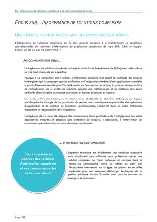 De l'infogérance de solutions complexes à la valorisation des données
Page 10
"Des compétences
pointues des systèmes
d’information complexes
et une connaissance des
métiers du client."
FOCUS SUR... INFOGERANCE DE SOLUTIONS COMPLEXES
UNE EXPERTISE POINTUE NECESSITANT DES COMPETENCES MULTIPLES
L’infogérance de solutions complexes est le plus souvent associée à la maintenance en conditions
opérationnelles de systèmes d’information de production complexes de type ERP, CRM ou Supply
Chain. Qu’est ce qui les caractérise ?
UNE COMPLEXITE BIEN REELLE...
L’infogérance de solutions complexes adresse la maturité et l’expérience de l’infogéreur et les place
au très haut niveau de son expertise.
Pourquoi ? La complexité des systèmes d’information concerne tout autant la multitude des briques
hétérogènes qui le composent que la profondeur et l’intégration extrême d’une application essentielle
et particulièrement sensible pour l’activité métier de l’entreprise. A ce titre, la prise en charge au titre
de l’infogérance, de ce profil de solutions, appelle une méthodologie et un outillage sans cesse
améliorés dans le cadre du respect des normes et bonnes pratiques en vigueur.
Une analyse fine des besoins, un inventaire précis et détaillé du périmètre technique, une équipe
pluridisciplinaire chargée de la production du service, une connaissance approfondie des opérations
d’exploitation et de maintien en conditions opérationnelles, s’inscrivent dans un cadre contractuel
engageant la responsabilité de l’infogéreur.
L’infogéreur devra avoir développé des compétences toute particulière de l’infogérance des suites
applicatives intégrées et globales sans s’interdire de recourir, si nécessaire, à l’intervention de
partenaires spécialisés dans certains domaines fonctionnels.
... ET UN BESOIN DE CUSTOMISATION
L'expertise technique est évidemment une condition nécessaire
mais absolument pas suffisante pour prétendre opérer une
solution complexe de façon vertueuse et pérenne dans le
temps. La connaissance intime du métier du client par
l'écosystème intervenant sur ce type de projets est en effet
impérative pour non seulement décharger l'entreprise de la
gestion technique de son SI métier mais pour le valoriser au
passage et le customiser.
 