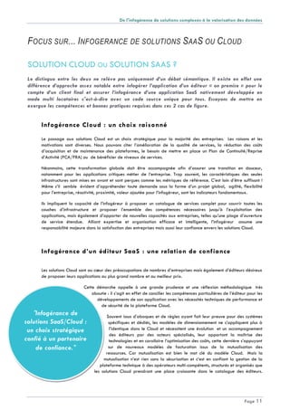 De l'infogérance de solutions complexes à la valorisation des données
Page 11
"Infogérance de
solutions SaaS/Cloud :
un choix stratégique
confié à un partenaire
de confiance."
FOCUS SUR... INFOGERANCE DE SOLUTIONS SAAS OU CLOUD
SOLUTION CLOUD OU SOLUTION SAAS ?
Le distinguo entre les deux ne relève pas uniquement d’un débat sémantique. Il existe en effet une
différence d’approche assez notable entre infogérer l’application d’un éditeur « on premise » pour le
compte d’un client final et assurer l’infogérance d’une application SaaS nativement développée en
mode multi locataires c'est-à-dire avec un code source unique pour tous. Essayons de mettre en
exergue les compétences et bonnes pratiques requises dans ces 2 cas de figure.
Infogérance Cloud : un choix raisonné
Le passage aux solutions Cloud est un choix stratégique pour la majorité des entreprises. Les raisons et les
motivations sont diverses. Nous pouvons citer l’amélioration de la qualité de services, la réduction des coûts
d’acquisition et de maintenance des plateformes, le besoin de mettre en place un Plan de Continuité/Reprise
d’Activité (PCA/PRA) ou de bénéficier de niveaux de services.
Néanmoins, cette transformation globale doit être accompagnée afin d’assurer une transition en douceur,
notamment pour les applications critiques métier de l’entreprise. Trop souvent, les caractéristiques des seules
infrastructures sont mises en avant et sont perçues comme les métriques de référence. C’est loin d’être suffisant !
Même s’il semble évident d’appréhender toute demande sous la forme d’un projet global, agilité, flexibilité
pour l’entreprise, réactivité, proximité, valeur ajoutée pour l’infogéreur, sont les indicateurs fondamentaux.
Ils impliquent la capacité de l’infogéreur à proposer un catalogue de services complet pour couvrir toutes les
couches d’infrastructure et proposer l’ensemble des compétences nécessaires jusqu’à l’exploitation des
applications, mais également d’apporter de nouvelles capacités aux entreprises, telles qu’une plage d’ouverture
de service étendue. Alliant expertise et organisation efficace et intelligente, l’infogéreur assume une
responsabilité majeure dans la satisfaction des entreprises mais aussi leur confiance envers les solutions Cloud.
Infogérance d’un éditeur SaaS : une relation de confiance
Les solutions Cloud sont au cœur des préoccupations de nombres d’entreprises mais également d’éditeurs désireux
de proposer leurs applications au plus grand nombre et au meilleur prix.
Cette démarche appelle à une grande prudence et une réflexion méthodologique très
aboutie : il s’agit en effet de concilier les compétences particulières de l’éditeur pour les
développements de son application avec les nécessités techniques de performance et
de sécurité de la plateforme Cloud.
Souvent issus d’abaques et de règles ayant fait leur preuve pour des systèmes
spécifiques et dédiés, les modèles de dimensionnement ne s’appliquent plus à
l’identique dans le Cloud et nécessitent une évolution et un accompagnement
des éditeurs par des acteurs spécialisés, leur apportant la maîtrise des
technologies et en corollaire l’optimisation des coûts, cette dernière s’appuyant
sur de nouveaux modèles de facturation issus de la mutualisation des
ressources. Car mutualisation est bien le mot clé du modèle Cloud. Mais la
mutualisation n’est rien sans la sécurisation et c’est en confiant la gestion de la
plateforme technique à des opérateurs multi-compétents, structurés et organisés que
les solutions Cloud prendront une place croissante dans le catalogue des éditeurs.
 