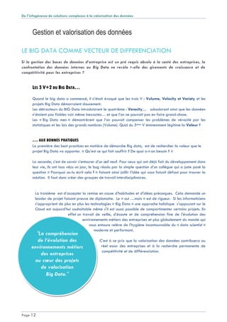 De l'infogérance de solutions complexes à la valorisation des données
Page 12
"La compréhension
de l’évolution des
environnements métiers
des entreprises
au cœur des projets
de valorisation
Big Data."
Gestion et valorisation des données
LE BIG DATA COMME VECTEUR DE DIFFERENCIATION
Si la gestion des bases de données d’entreprise est un pré requis absolu à la santé des entreprises, la
confrontation des données internes au Big Data ne recèle t-elle des gisements de croissance et de
compétitivité pour les entreprises ?
LES 3 V+2 DU BIG DATA…
Quand le big data a commencé, il n’était évoqué que les trois V : Volume, Velocity et Variety et les
projets Big Data démarraient doucement.
Les détracteurs du BIG Data introduisirent le quatrième : Veracity… subodorant ainsi que les données
n’étaient pas fiables voir même inexactes… et que l’on ne pouvait pas en faire grand-chose.
Les « Big Data men » démontrèrent que l’on pouvait compenser les problèmes de véracité par les
statistiques et les lois des grands nombres (Volume). Quid du 5ème V éminemment légitime la Valeur ?
… AUX BONNES PRATIQUES
La première des best practices en matière de démarche Big data, est de rechercher la valeur que le
projet Big Data va apporter. « Qu’est ce qui fait souffrir ? De quoi a-t-on besoin ? »
La seconde, c’est de savoir s’entourer d’un œil neuf. Pour ceux qui ont déjà fait du développement dans
leur vie, ils ont tous vécu un jour, le bug résolu par la simple question d’un collègue qui a juste posé la
question « Pourquoi as-tu écrit cela ? » faisant ainsi jaillir l’idée qui vous faisait défaut pour trouver la
solution. Il faut donc créer des groupes de travail interdisciplinaires.
La troisième est d’accepter la remise en cause d’habitudes et d’idées préconçues. Cela demande un
leader de projet faisant preuve de diplomatie. Le « oui …mais » est de rigueur. Si les informaticiens
s’approprient de plus en plus les technologies « Big Data » une approche holistique s’appuyant sur le
Cloud est aujourd’hui souhaitable même s'il est aussi possible de compartimenter certains projets. En
effet un travail de veille, d’écoute et de compréhension fine de l’évolution des
environnements métiers des entreprises et plus globalement du monde qui
nous entoure relève de l’hygiène incontournable du « data scientist »
moderne et performant.
C’est à ce prix que la valorisation des données contribuera au
réel essor des entreprises et à la recherche permanente de
compétitivité et de différenciation.
 