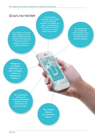 De l'infogérance de solutions complexes à la valorisation des données
Page 14
"Des solutions
adaptées
aux contraintes
métiers."
"Le Cloud intègre
nativement dans son ADN
tous les ingrédients
permettant de répondre aux
enjeux et problématiques
du SI moderne qui devront
être associés à un bon
dosage de proximité"
"Des compétences
pointues, des
systèmes d’information
complexes et une
connaissance des
métiers du client."
"Infogérance
de solutions
SaaS/Cloud : un
choix stratégique
confié à un
partenaire de
confiance."
"La compréhension
de l’évolution des
environnements métiers
des entreprises est au
cœur des projets de
valorisation Big Data."
"L'accessibilité universelle du
Cloud couplée aux nouveaux
usages numériques font peser
une menace bien réelle sur de
nombreux secteurs d’activité
incitant de ce fait les
entreprises à repenser leurs
modèles économiques."
CE QU'IL FAUT RETENIR
 