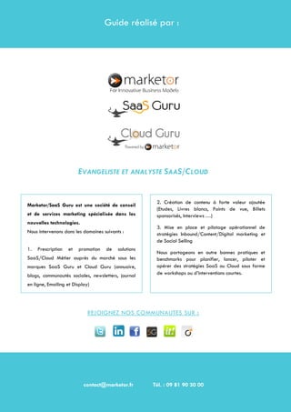 De l'infogérance de solutions complexes à la valorisation des données
Page 15
GUIDE REALISE PAR :
EVANGELISTE ET ANALYSTE SAAS/CLOUD
REJOIGNEZ NOS COMMUNAUTES SUR :
contact@marketor.fr Tél. : 09 81 90 30 00
Guide réalisé par :
Marketor/SaaS Guru est une société de conseil
et de services marketing spécialisée dans les
nouvelles technologies.
Nous intervenons dans les domaines suivants :
1. Prescription et promotion de solutions
SaaS/Cloud Métier auprès du marché sous les
marques SaaS Guru et Cloud Guru (annuaire,
blogs, communautés sociales, newsletters, journal
en ligne, Emailing et Display)
2. Création de contenu à forte valeur ajoutée
(Etudes, Livres blancs, Points de vue, Billets
sponsorisés, Interviews …)
3. Mise en place et pilotage opérationnel de
stratégies Inbound/Content/Digital marketing et
de Social Selling
Nous partageons en outre bonnes pratiques et
benchmarks pour planifier, lancer, piloter et
opérer des stratégies SaaS ou Cloud sous forme
de workshops ou d’interventions courtes.
contact@marketor.fr Tél. : 09 81 90 30 00
 