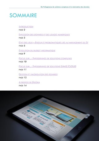 De l'infogérance de solutions complexes à la valorisation des données
Page 1
SOMMAIRE
INTRODUCTION
PAGE 2
EXPLOSION DES DONNEES ET DES USAGES NUMERIQUES
PAGE 3
ETAT DES LIEUX – ENJEUX ET PROBLEMATIQUES LIES AU MANAGEMENT DU SI
PAGE 5
EVOLUTION DU BUDGET INFORMATIQUE
PAGE 9
FOCUS SUR... L'INFOGERANCE DE SOLUTIONS COMPLEXES
PAGE 10
FOCUS SUR... L'INFOGERANCE DE SOLUTIONS SAAS/CLOUD
PAGE 11
GESTION ET VALORISATION DES DONNEES
PAGE 13
A PROPOS DE DIGORA
PAGE 14
 