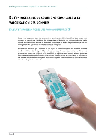 De l'infogérance de solutions complexes à la valorisation des données
Page 2
DE L'INFOGERANCE DE SOLUTIONS COMPLEXES A LA
VALORISATION DES DONNEES
ENJEUX ET PROBLEMATIQUES LIES AU MANAGEMENT DU SI
Nous vous proposons dans ce document un cheminement initiatique. Nous aborderons tout
d’abord la question de l’explosion des données liée à l’évolution des usages numériques de la
société. Nous essaierons ensuite de mettre en perspective les enjeux et problématiques liés au
management des systèmes d’information de toute entreprise.
Nous verrons d’ailleurs que l’évolution de ces enjeux et problématiques a une incidence évidente
sur la ventilation des budgets informatiques sur lesquels nous nous arrêterons. Nous vous
proposerons ensuite de réfléchir à la possibilité de dégager des budgets et des ressources
humaines en envisageant l’infogérance de solutions complexes afin les consacrer à la valorisation
de données non seulement endogènes mais aussi exogènes contribuant ainsi à la différenciation
de votre entreprise sur ses marchés.
 