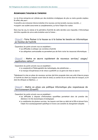 De l'infogérance de solutions complexes à la valorisation des données
Page 6
ACCOMPAGNER L'EVOLUTION DE L'ENTREPRISE
La vie d’une entreprise est rythmée par des évolutions stratégiques de plus ou moins grande ampleur.
En effet, elle peut :
 connaître une croissance interne (création d’un nouveau service/produit, nouveau marché…)
 acquérir une société concurrente ou complémentaire, ou faire l’objet d’un rachat.
Dans tous les cas, le volume et le périmètre d'activité de cette dernière sera impactée. L’informatique
doit être capable de suivre cette évolution sans la freiner :
Objectif : Faire fluctuer à la hausse ou à la baisse les besoins en informatique
en fonction de l’activité
Cependant, les points suivants vous en empêchent :
 Les difficultés à anticiper ces variations d'activité
 Les obligations contractuelles ne permettent pas de faire varier les ressources informatiques
Objectif : Mettre en œuvre rapidement de nouveaux services/ usages/
applications métiers*
Cependant, les points suivants vous en empêchent :
 La complexité et l'hétérogénéité des technologies, des plateformes …
 Le manque d'expériences et de retours qualitatifs sur ce genre de mises en œuvre
*Idéalement la mise en place de nouveaux services doit être proposée dans une unité d’œuvre propre
à l’activité du client (au magasin ouvert dans le retail, au camion mis en service dans le transport, au lit
dans les cliniques ou hôpitaux…)
Objectif : Mettre en place une politique informatique plus respectueuse de
l'environnement (GreenIT)
Cependant, les points suivants vous en empêchent :
 Les difficultés à disposer d'informations quantifiées permettant alors de prendre des
décisions à la fois économiques et écologiques
 La mobilisation de plusieurs services : les impacts vont bien au delà de la DSI et doivent faire
l’objet d’un accompagnement spécifique à travers une conduite du changement adaptée
 