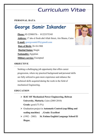 George Samir Iskander
Phone: 02-22988376 - 01223375345
Address: 17 abo el ftouh abd Allah Street, Ain Shams, Cairo
E-mail: georgesamir55@gmail.com
Date of Birth: 28-10-1988
Marital Status: Single
Nationality: Egyptian
Military service: Exempted
Seeking a challenging job opportunity that offers career
progression, where my practical background and personal skills
are fully utilized to gain more experience and enhance the
technical skills acquired during the work in the field of
mechanical Engineering.
 B.SC OF Mechanical Power Engineering, Helwan
University, Mattaria, Cairo (2005-2010)
Grade: good (73.5%)
 Graduation project in Automatic Control (cup filling and
sealing machine) , Grade: Excellent
 (1992 – 2005) St. Fatima English Language School El
Hegaz.
PERSONAL DATA
OBJECTIVE
EDUCATION
 
